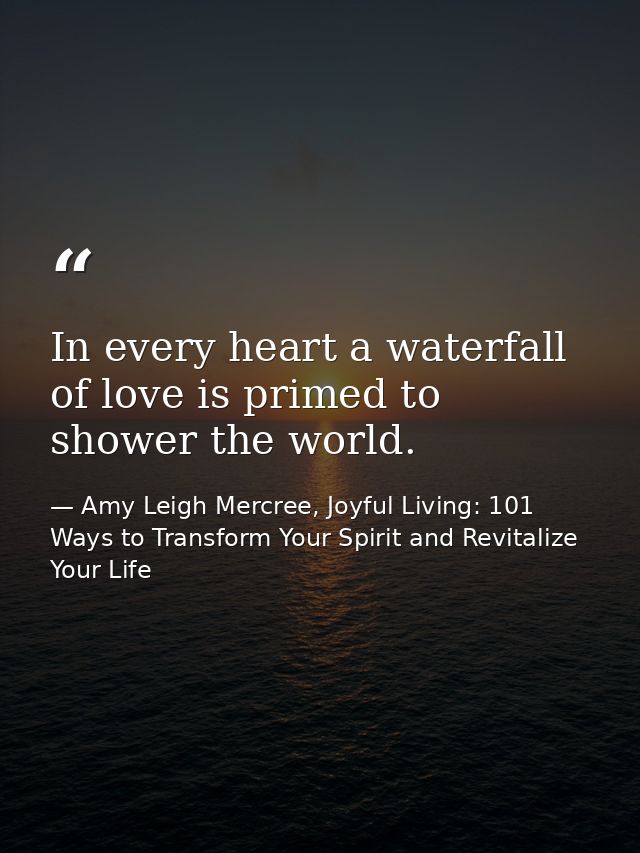In every heart a waterfall of love is primed to shower the world. — Amy Leigh Mercree, Joyful Living: 101 Ways to Transform Your Spirit and Revitalize Your Life