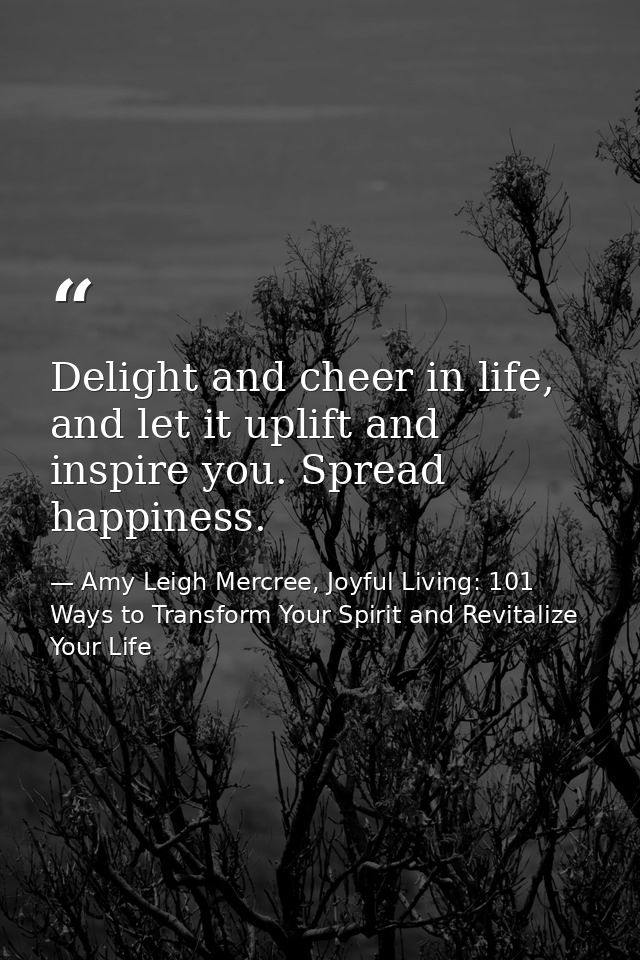 Delight and cheer in life, and let it uplift and inspire you. Spread happiness. — Amy Leigh Mercree, Joyful Living: 101 Ways to Transform Your Spirit and Revitalize Your Life