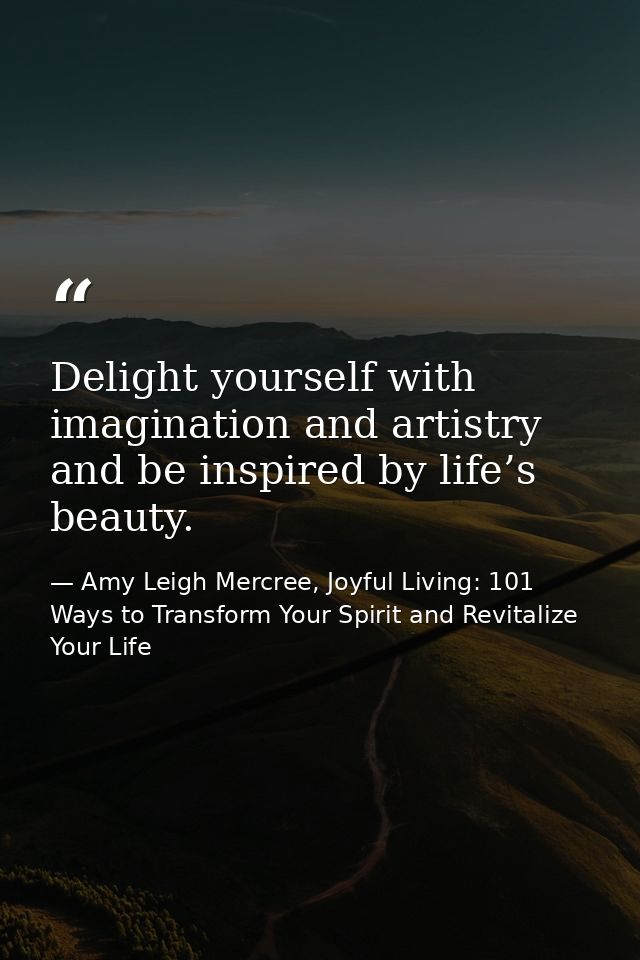 Delight yourself with imagination and artistry and be inspired by life’s beauty. — Amy Leigh Mercree, Joyful Living: 101 Ways to Transform Your Spirit and Revitalize Your Life
