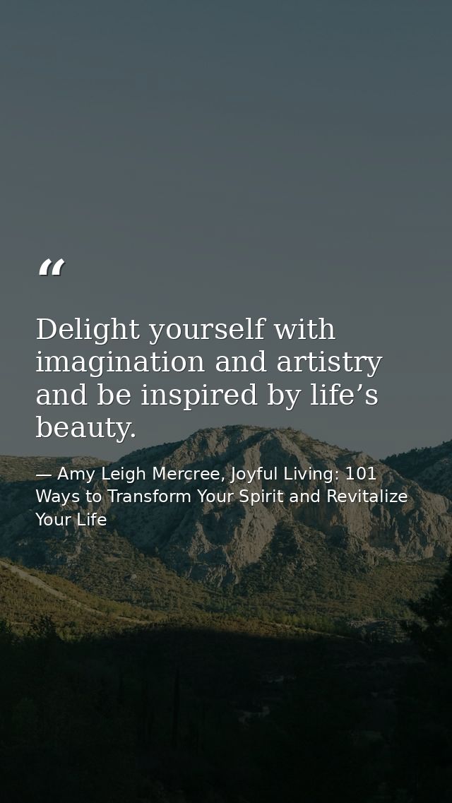 Delight yourself with imagination and artistry and be inspired by life’s beauty. — Amy Leigh Mercree, Joyful Living: 101 Ways to Transform Your Spirit and Revitalize Your Life