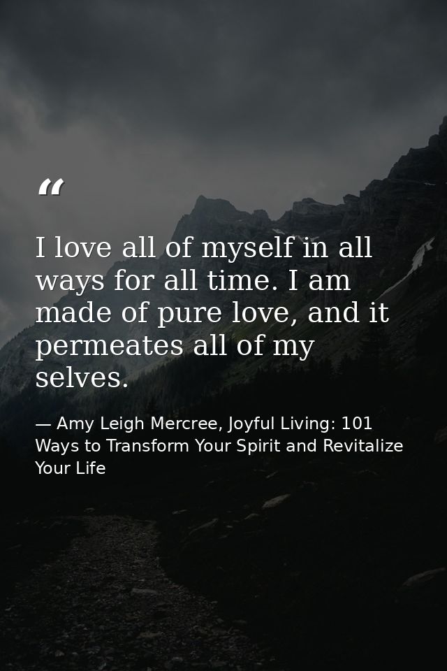 I love all of myself in all ways for all time. I am made of pure love, and it permeates all of my selves. — Amy Leigh Mercree, Joyful Living: 101 Ways to Transform Your Spirit and Revitalize Your Life