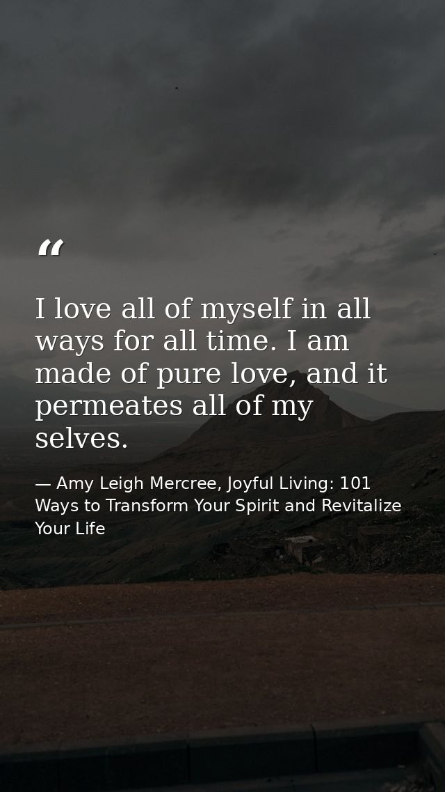 I love all of myself in all ways for all time. I am made of pure love, and it permeates all of my selves. — Amy Leigh Mercree, Joyful Living: 101 Ways to Transform Your Spirit and Revitalize Your Life