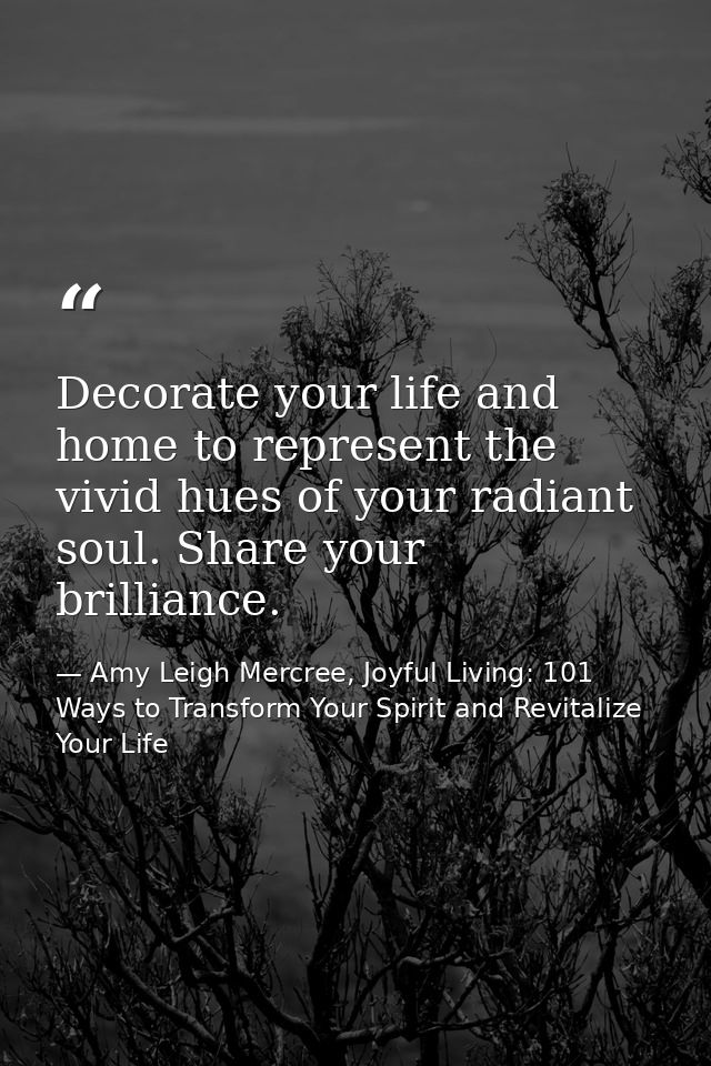 Decorate your life and home to represent the vivid hues of your radiant soul. Share your brilliance. — Amy Leigh Mercree, Joyful Living: 101 Ways to Transform Your Spirit and Revitalize Your Life