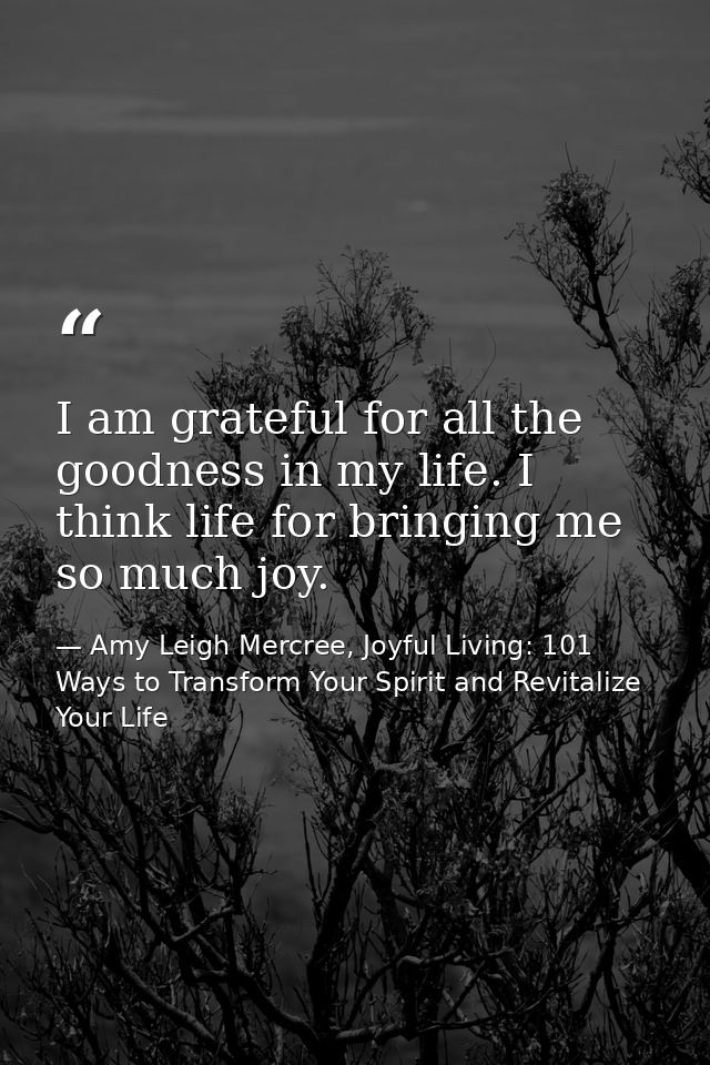 I am grateful for all the goodness in my life. I think life for bringing me so much joy. — Amy Leigh Mercree, Joyful Living: 101 Ways to Transform Your Spirit and Revitalize Your Life