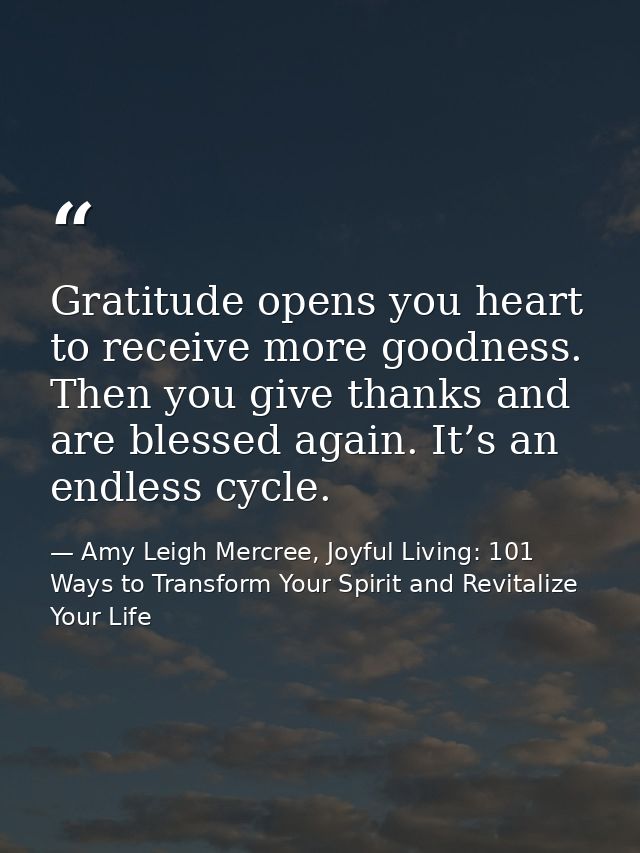 Gratitude opens you heart to receive more goodness. Then you give thanks and are blessed again. It’s an endless cycle. — Amy Leigh Mercree, Joyful Living: 101 Ways to Transform Your Spirit and Revitalize Your Life