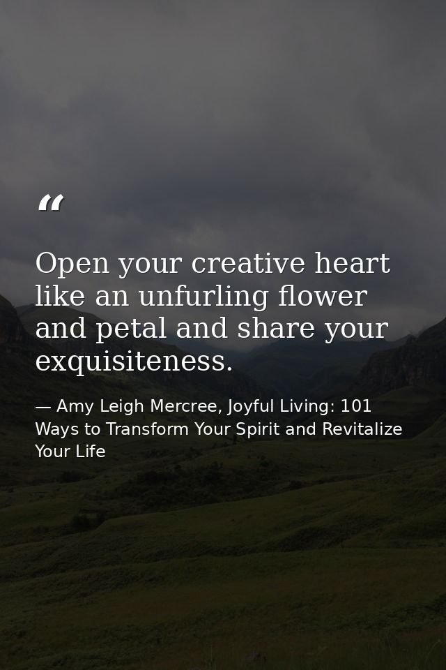 Open your creative heart like an unfurling flower and petal and share your exquisiteness. — Amy Leigh Mercree, Joyful Living: 101 Ways to Transform Your Spirit and Revitalize Your Life