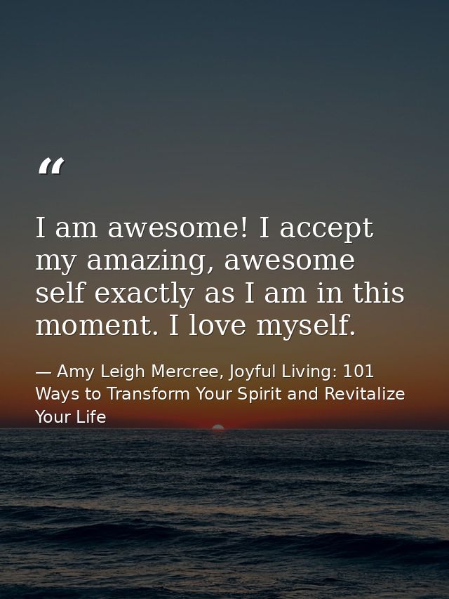 I am awesome! I accept my amazing, awesome self exactly as I am in this moment. I love myself. — Amy Leigh Mercree, Joyful Living: 101 Ways to Transform Your Spirit and Revitalize Your Life