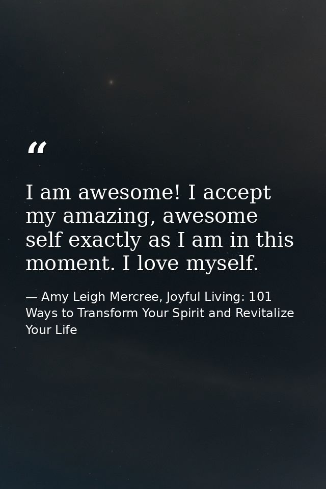 I am awesome! I accept my amazing, awesome self exactly as I am in this moment. I love myself. — Amy Leigh Mercree, Joyful Living: 101 Ways to Transform Your Spirit and Revitalize Your Life