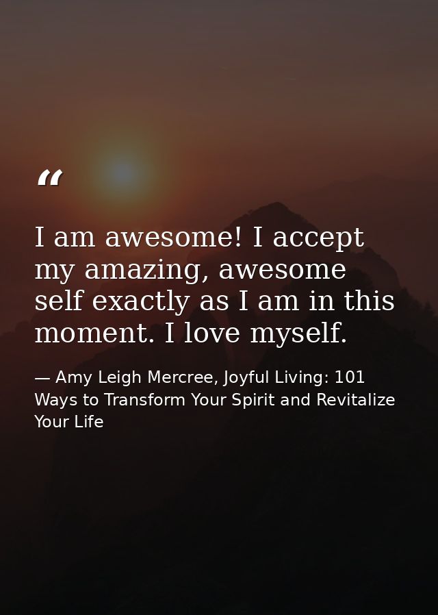 I am awesome! I accept my amazing, awesome self exactly as I am in this moment. I love myself. — Amy Leigh Mercree, Joyful Living: 101 Ways to Transform Your Spirit and Revitalize Your Life