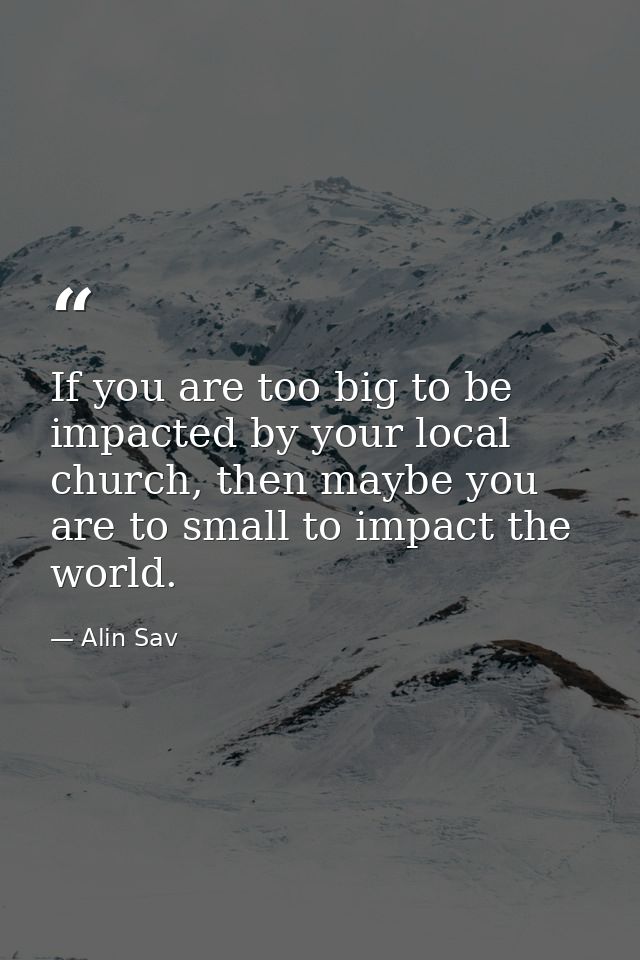 If you are too big to be impacted by your local church, then maybe you are to small to impact the world. — Alin Sav