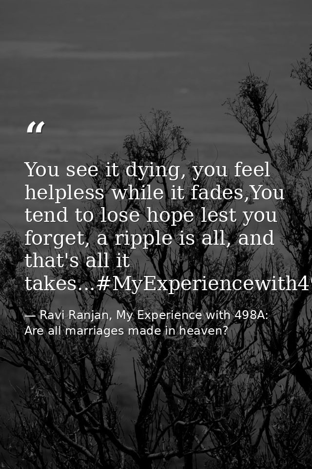 You see it dying, you feel helpless while it fades,You tend to lose hope lest you forget, a ripple is all, and that's al — Ravi Ranjan, My Experience with 498A: Are all marriages made in heaven?