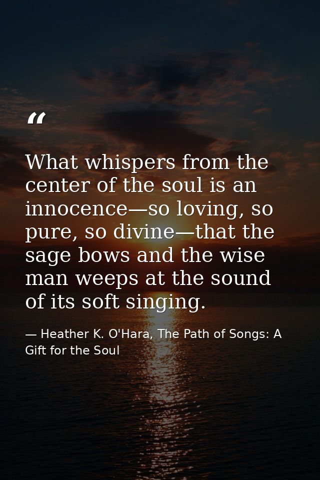 What whispers from the center of the soul is an innocence—so loving, so pure, so divine—that the sage bows and the wise  — Heather K. O'Hara, The Path of Songs: A Gift for the Soul