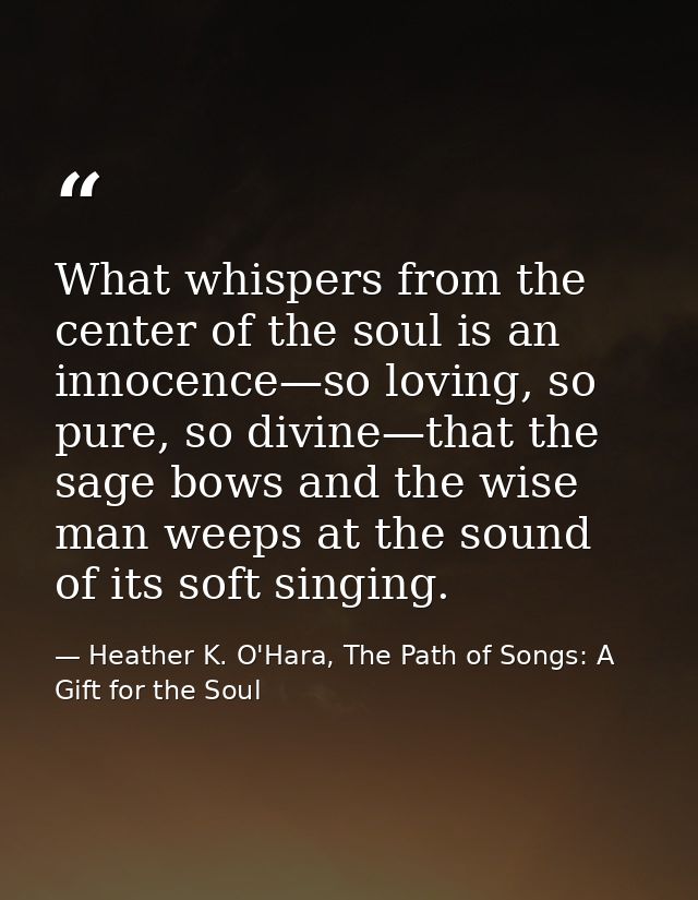What whispers from the center of the soul is an innocence—so loving, so pure, so divine—that the sage bows and the wise  — Heather K. O'Hara, The Path of Songs: A Gift for the Soul