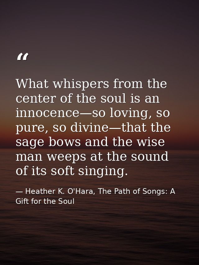 What whispers from the center of the soul is an innocence—so loving, so pure, so divine—that the sage bows and the wise  — Heather K. O'Hara, The Path of Songs: A Gift for the Soul
