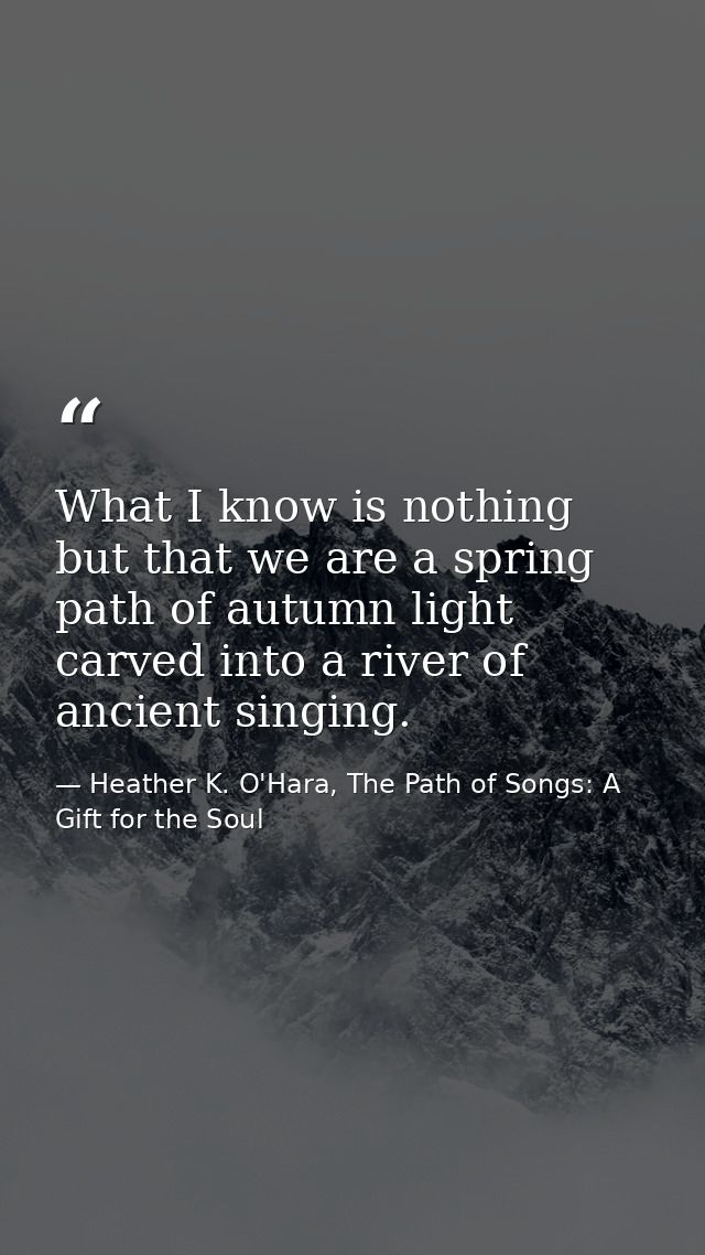 What I know is nothing but that we are a spring path of autumn light carved into a river of ancient singing. — Heather K. O'Hara, The Path of Songs: A Gift for the Soul