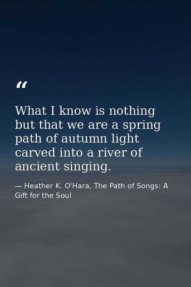 What I know is nothing but that we are a spring path of autumn light carved into a river of ancient singing. — Heather K. O'Hara, The Path of Songs: A Gift for the Soul