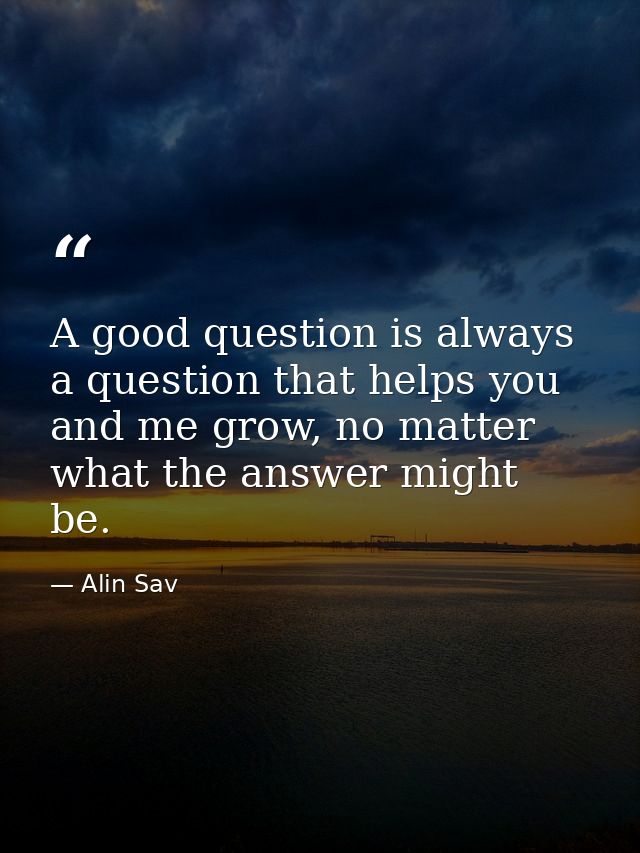 A good question is always a question that helps you and me grow, no matter what the answer might be. — Alin Sav