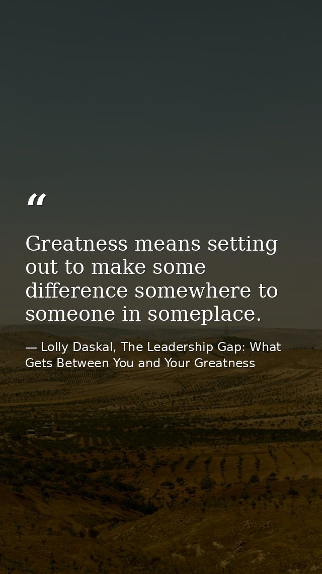 Greatness means setting out to make some difference somewhere to someone in someplace. — Lolly Daskal, The Leadership Gap: What Gets Between You and Your Greatness