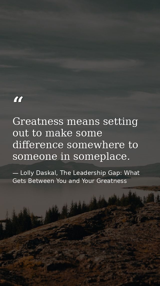 Greatness means setting out to make some difference somewhere to someone in someplace. — Lolly Daskal, The Leadership Gap: What Gets Between You and Your Greatness
