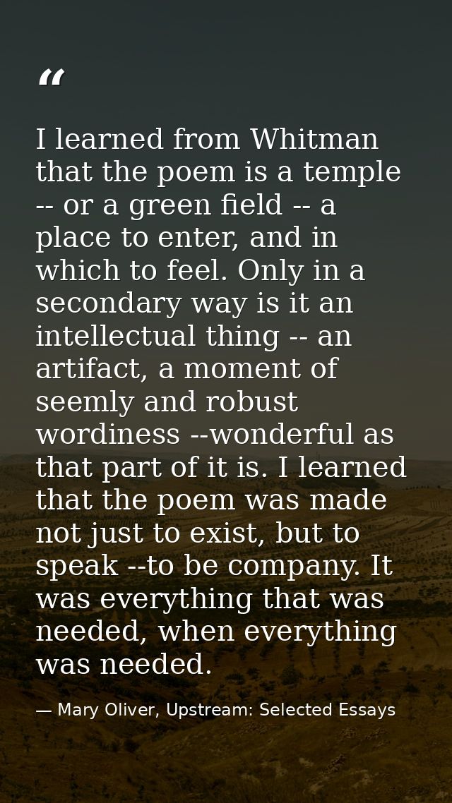 I learned from Whitman that the poem is a temple -- or a green field -- a place to enter, and in which to feel. Only in  — Mary Oliver, Upstream: Selected Essays