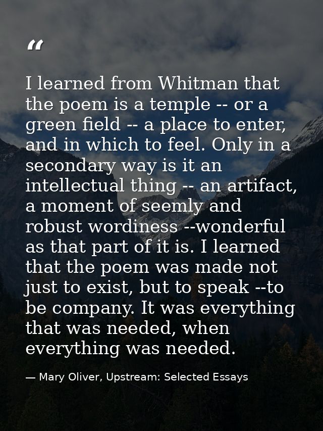 I learned from Whitman that the poem is a temple -- or a green field -- a place to enter, and in which to feel. Only in  — Mary Oliver, Upstream: Selected Essays