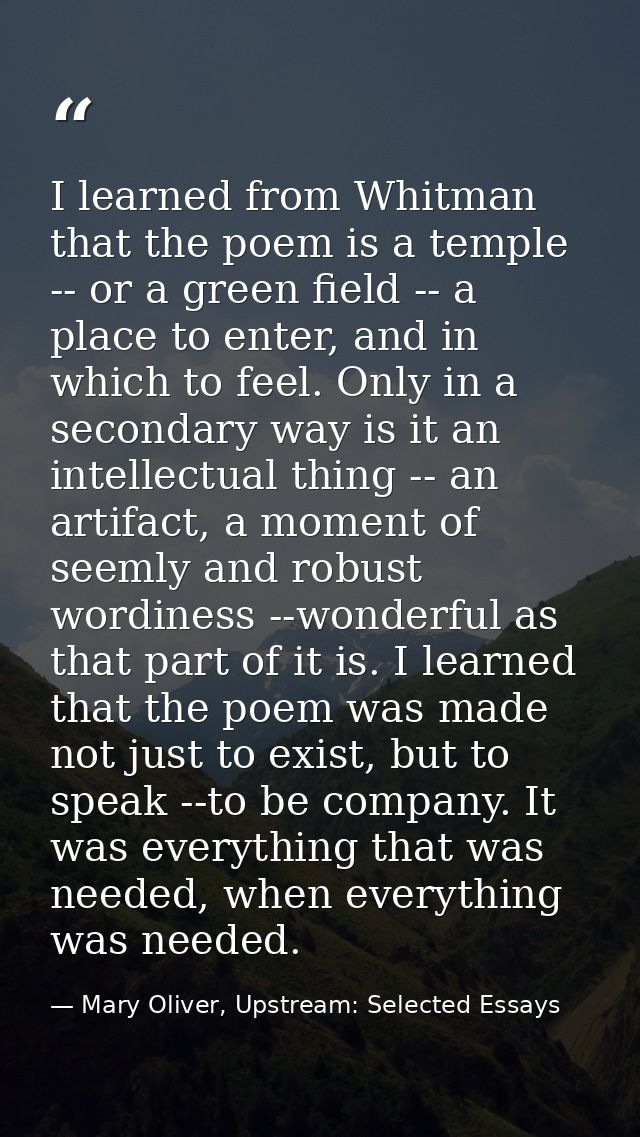 I learned from Whitman that the poem is a temple -- or a green field -- a place to enter, and in which to feel. Only in  — Mary Oliver, Upstream: Selected Essays