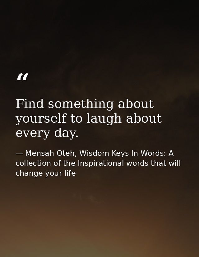 Find something about yourself to laugh about every day. — Mensah Oteh, Wisdom Keys In Words: A collection of the Inspirational words that will change your life