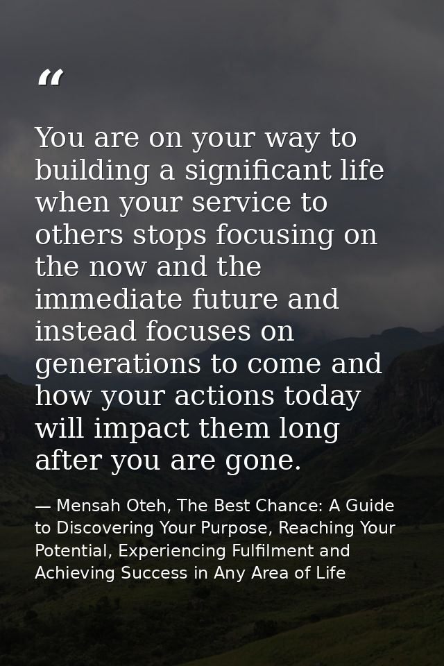 You are on your way to building a significant life when your service to others stops focusing on the now and the immedia — Mensah Oteh, The Best Chance: A Guide to Discovering Your Purpose, Reaching Your Potential, Experiencing Fulfilment and Achieving Success in Any Area of Life