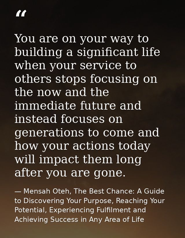 You are on your way to building a significant life when your service to others stops focusing on the now and the immedia — Mensah Oteh, The Best Chance: A Guide to Discovering Your Purpose, Reaching Your Potential, Experiencing Fulfilment and Achieving Success in Any Area of Life