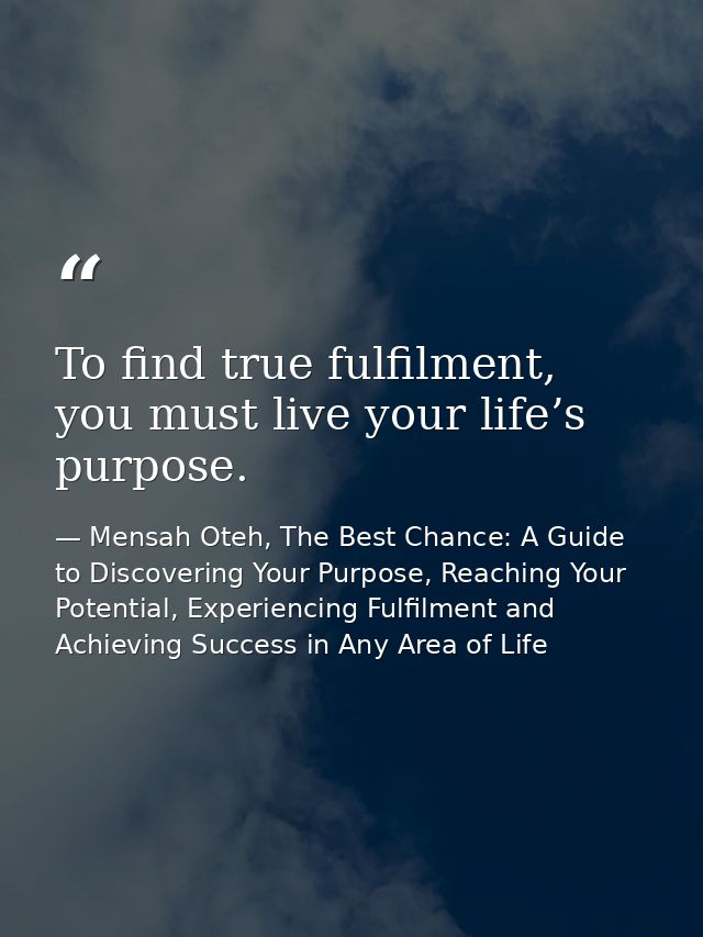 To find true fulfilment, you must live your life’s purpose. — Mensah Oteh, The Best Chance: A Guide to Discovering Your Purpose, Reaching Your Potential, Experiencing Fulfilment and Achieving Success in Any Area of Life