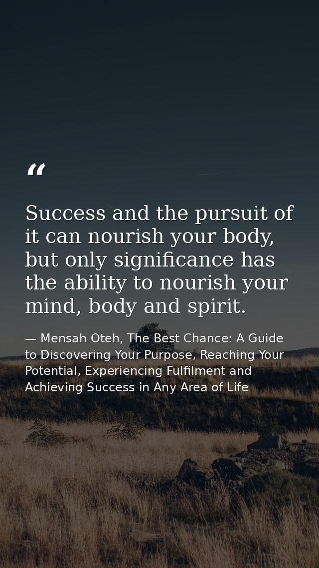 Success and the pursuit of it can nourish your body, but only significance has the ability to nourish your mind, body an — Mensah Oteh, The Best Chance: A Guide to Discovering Your Purpose, Reaching Your Potential, Experiencing Fulfilment and Achieving Success in Any Area of Life