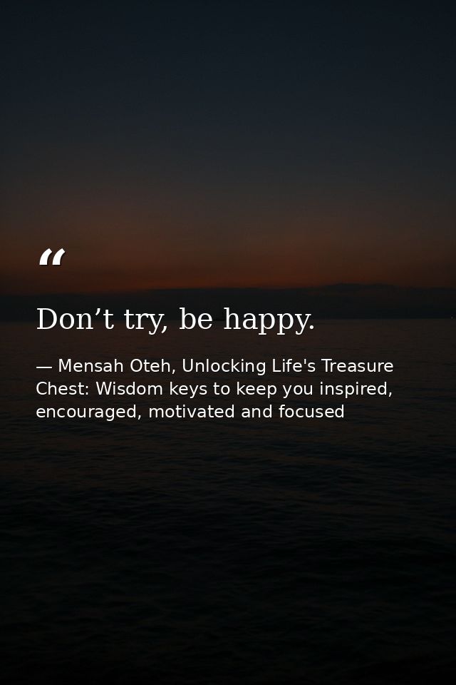 Don’t try, be happy. — Mensah Oteh, Unlocking Life's Treasure Chest: Wisdom keys to keep you inspired, encouraged, motivated and focused