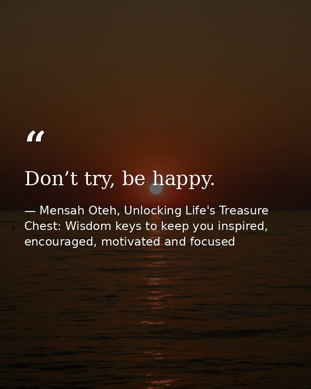 Don’t try, be happy. — Mensah Oteh, Unlocking Life's Treasure Chest: Wisdom keys to keep you inspired, encouraged, motivated and focused
