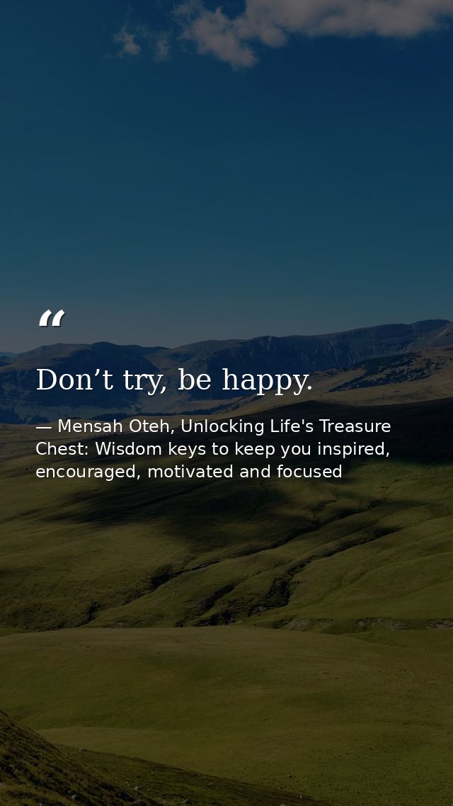 Don’t try, be happy. — Mensah Oteh, Unlocking Life's Treasure Chest: Wisdom keys to keep you inspired, encouraged, motivated and focused