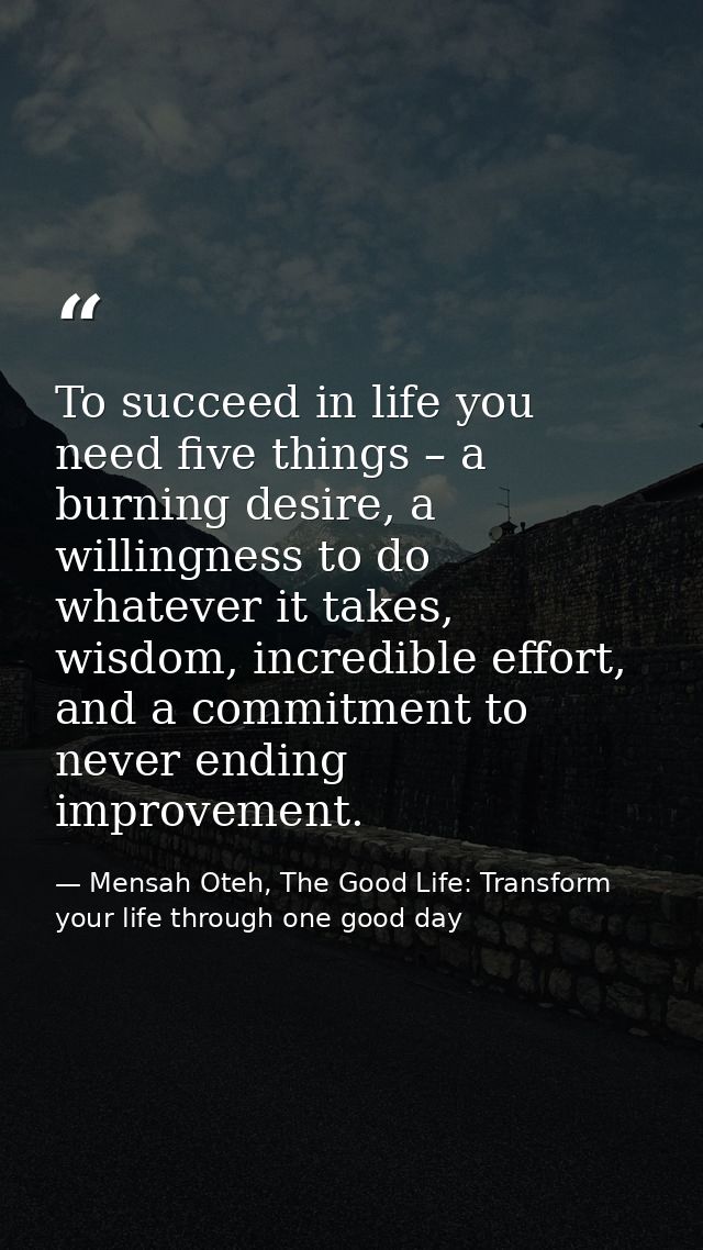 To succeed in life you need five things – a burning desire, a willingness to do whatever it takes, wisdom, incredible ef — Mensah Oteh, The Good Life: Transform your life through one good day