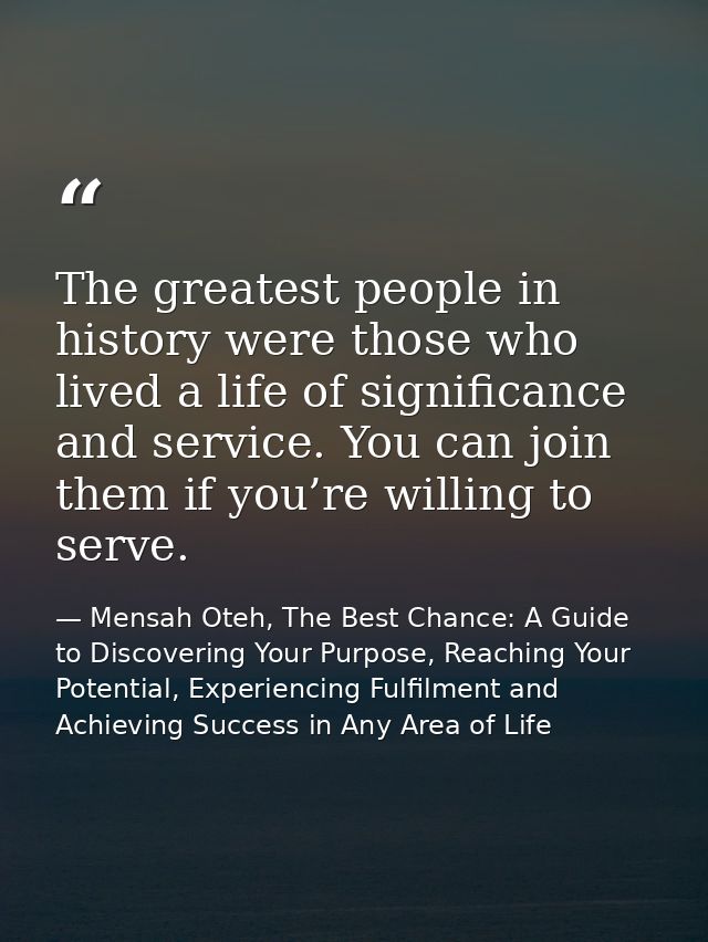 The greatest people in history were those who lived a life of significance and service. You can join them if you’re will — Mensah Oteh, The Best Chance: A Guide to Discovering Your Purpose, Reaching Your Potential, Experiencing Fulfilment and Achieving Success in Any Area of Life