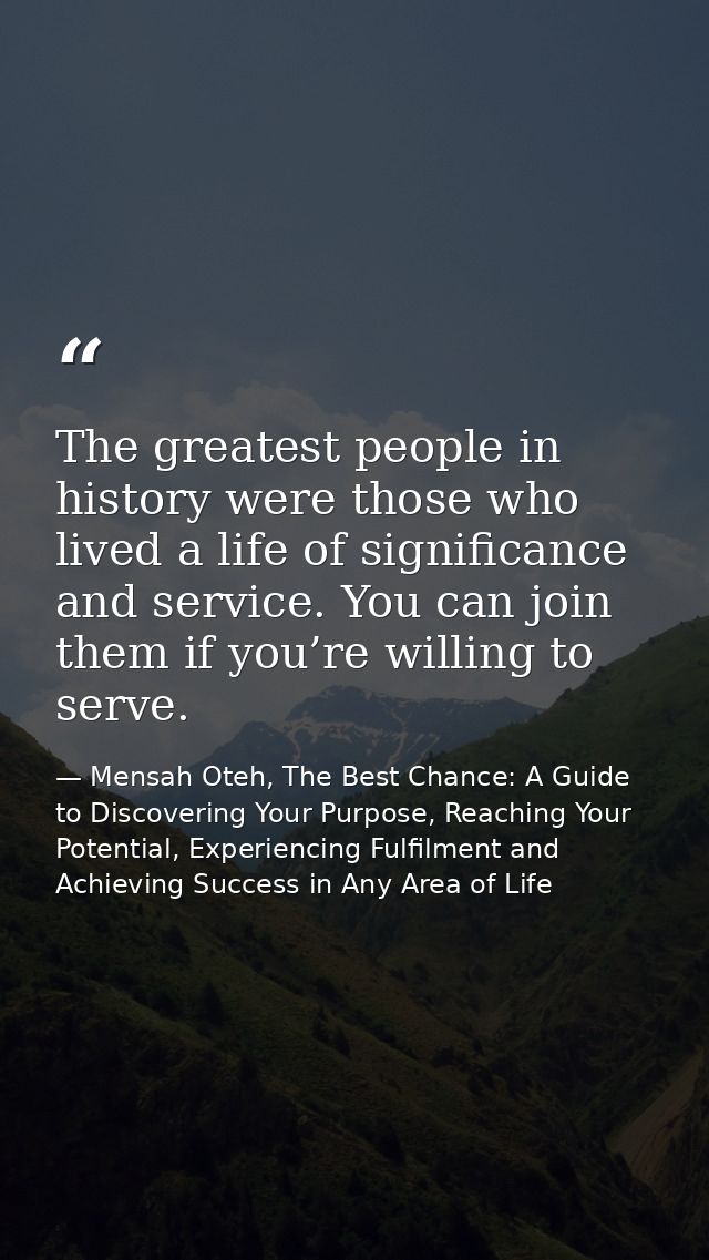 The greatest people in history were those who lived a life of significance and service. You can join them if you’re will — Mensah Oteh, The Best Chance: A Guide to Discovering Your Purpose, Reaching Your Potential, Experiencing Fulfilment and Achieving Success in Any Area of Life