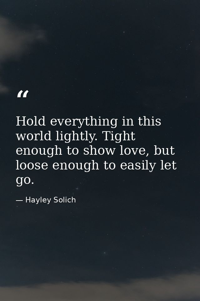 Hold everything in this world lightly. Tight enough to show love, but loose enough to easily let go. — Hayley Solich