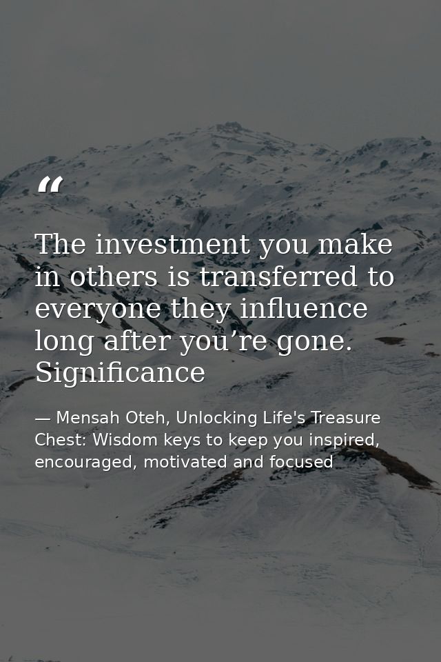 The investment you make in others is transferred to everyone they influence long after you’re gone. Significance — Mensah Oteh, Unlocking Life's Treasure Chest: Wisdom keys to keep you inspired, encouraged, motivated and focused