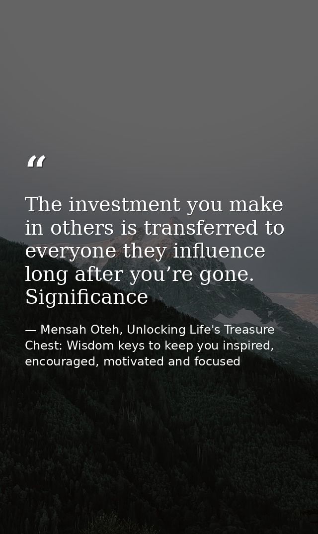 The investment you make in others is transferred to everyone they influence long after you’re gone. Significance — Mensah Oteh, Unlocking Life's Treasure Chest: Wisdom keys to keep you inspired, encouraged, motivated and focused