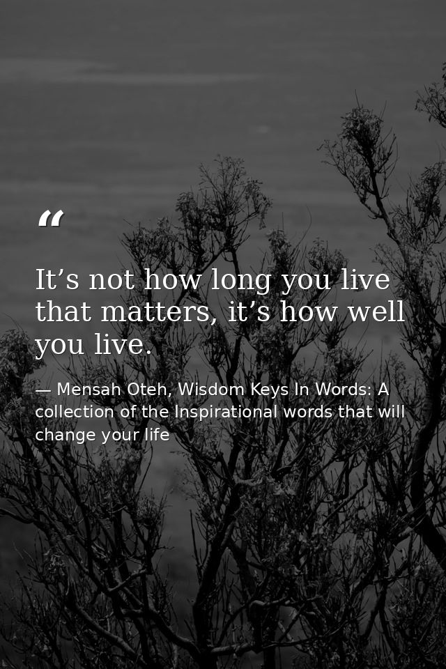 It’s not how long you live that matters, it’s how well you live. — Mensah Oteh, Wisdom Keys In Words: A collection of the Inspirational words that will change your life