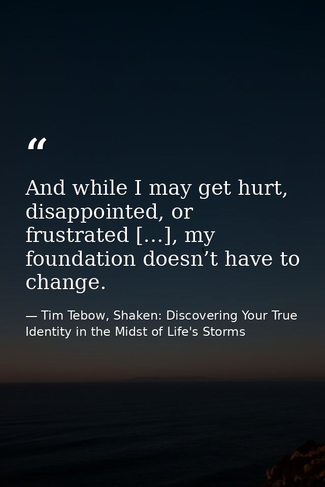 And while I may get hurt, disappointed, or frustrated […], my foundation doesn’t have to change. — Tim Tebow, Shaken: Discovering Your True Identity in the Midst of Life's Storms