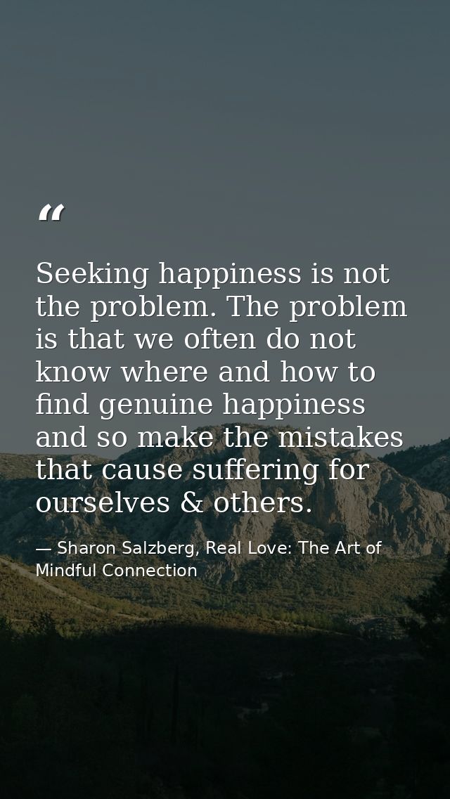 Seeking happiness is not the problem. The problem is that we often do not know where and how to find genuine happiness a — Sharon Salzberg, Real Love: The Art of Mindful Connection