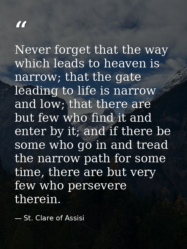 Never forget that the way which leads to heaven is narrow; that the gate leading to life is narrow and low; that there a — St. Clare of Assisi