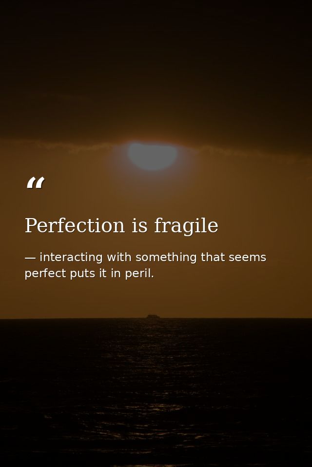 Perfection is fragile — interacting with something that seems perfect puts it in peril.
