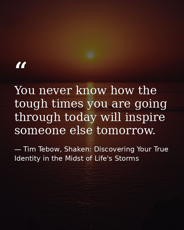 You never know how the tough times you are going through today will inspire someone else tomorrow. — Tim Tebow, Shaken: Discovering Your True Identity in the Midst of Life's Storms