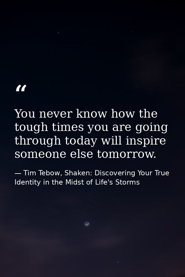 You never know how the tough times you are going through today will inspire someone else tomorrow. — Tim Tebow, Shaken: Discovering Your True Identity in the Midst of Life's Storms