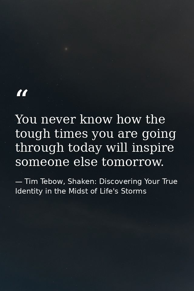 You never know how the tough times you are going through today will inspire someone else tomorrow. — Tim Tebow, Shaken: Discovering Your True Identity in the Midst of Life's Storms