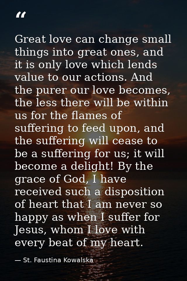 Great love can change small things into great ones, and it is only love which lends value to our actions. And the purer  — St. Faustina Kowalska