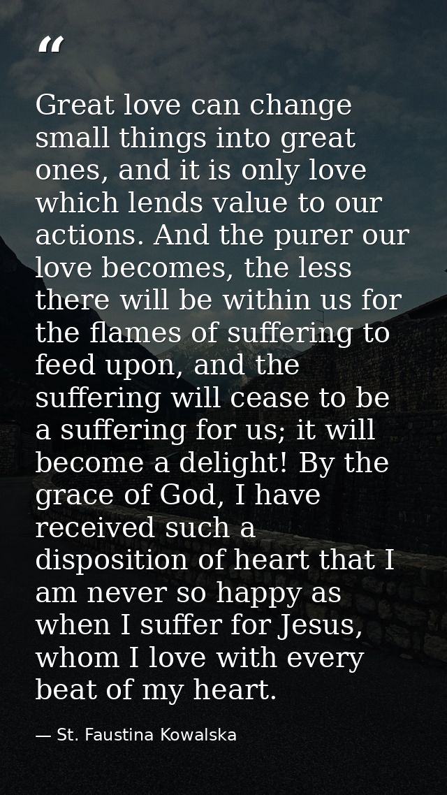 Great love can change small things into great ones, and it is only love which lends value to our actions. And the purer  — St. Faustina Kowalska